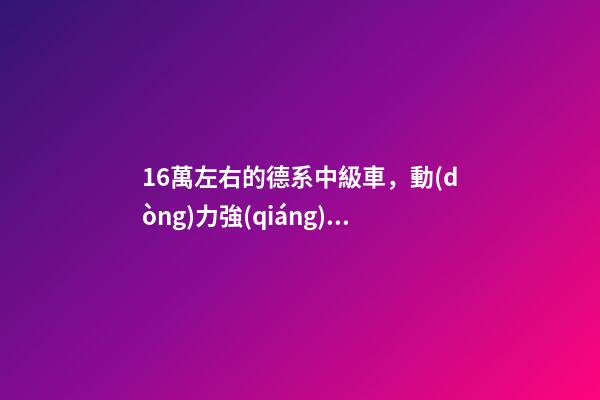 16萬左右的德系中級車，動(dòng)力強(qiáng)而且空間大，買到手的人都說值